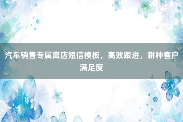 汽车销售专属离店短信模板，高效跟进，耕种客户满足度